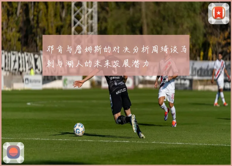 邓肯与詹姆斯的对决分析周琦谈马刺与湖人的未来发展潜力