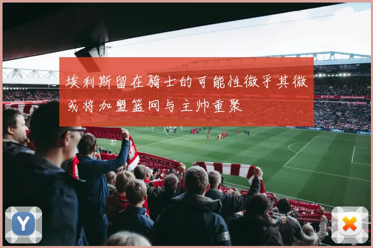 埃利斯留在骑士的可能性微乎其微或将加盟篮网与主帅重聚