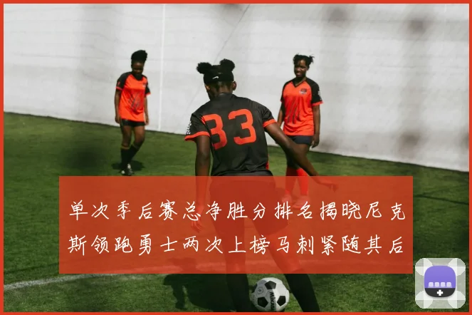 单次季后赛总净胜分排名揭晓尼克斯领跑勇士两次上榜马刺紧随其后