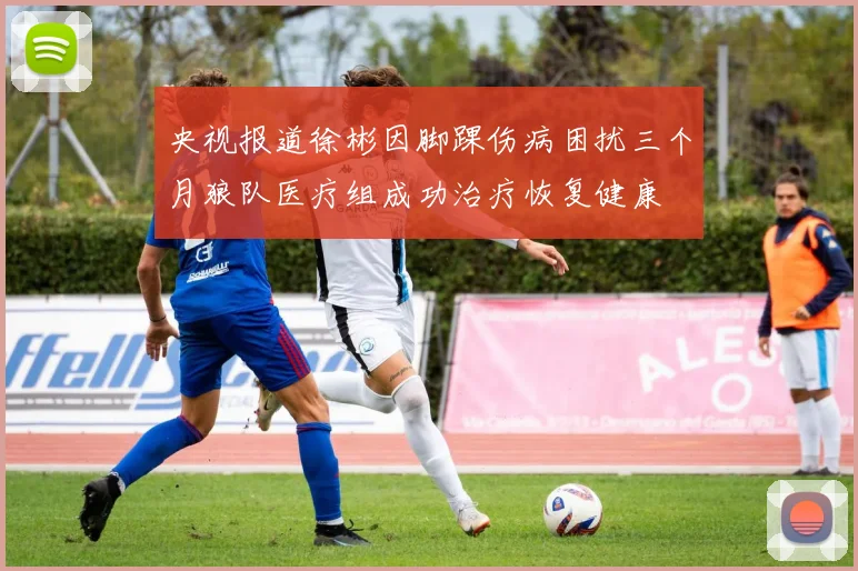 央视报道徐彬因脚踝伤病困扰三个月狼队医疗组成功治疗恢复健康