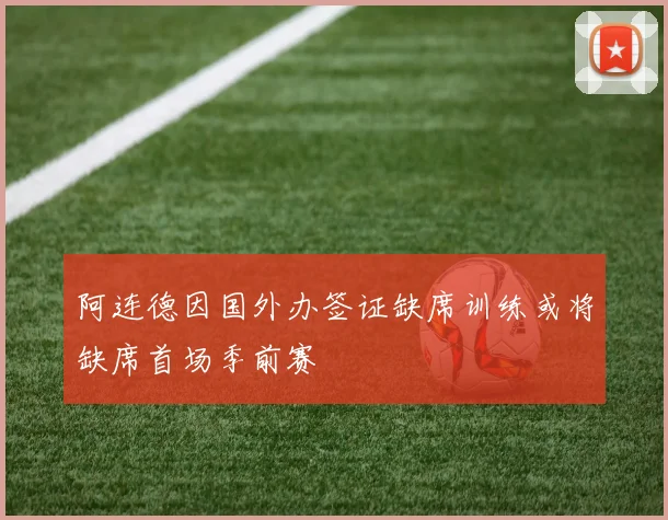 阿连德因国外办签证缺席训练或将缺席首场季前赛