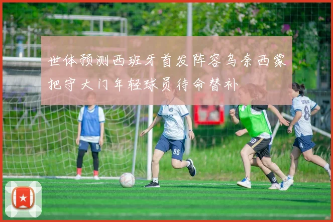 世体预测西班牙首发阵容乌奈西蒙把守大门年轻球员待命替补