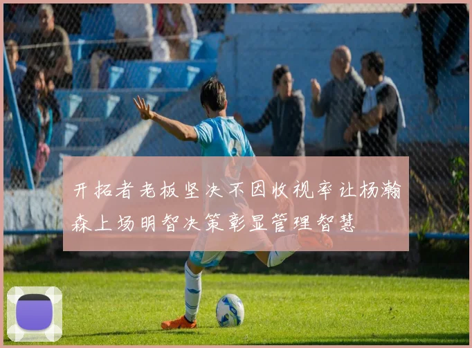开拓者老板坚决不因收视率让杨瀚森上场明智决策彰显管理智慧