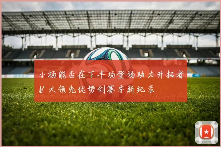 小杨能否在下半场登场助力开拓者扩大领先优势创赛季新纪录