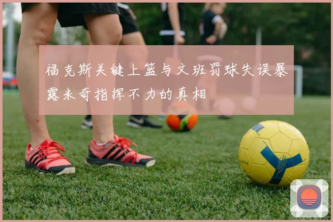 福克斯关键上篮与文班罚球失误暴露米奇指挥不力的真相