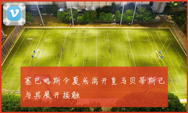 塞巴略斯今夏或离开皇马贝蒂斯已与其展开接触