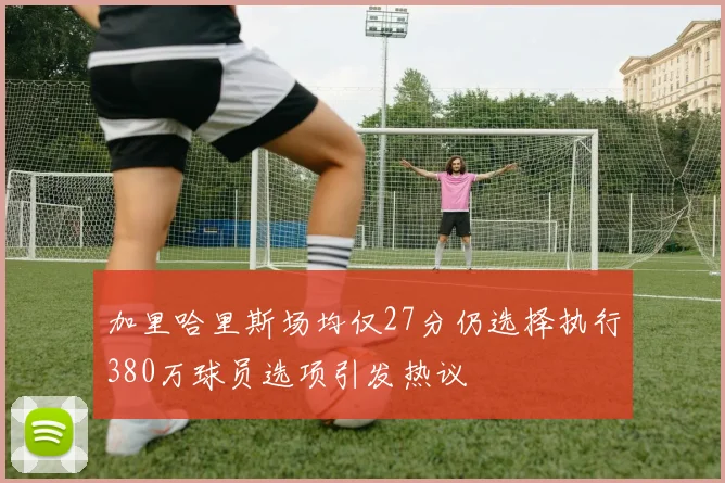 加里哈里斯场均仅27分仍选择执行380万球员选项引发热议