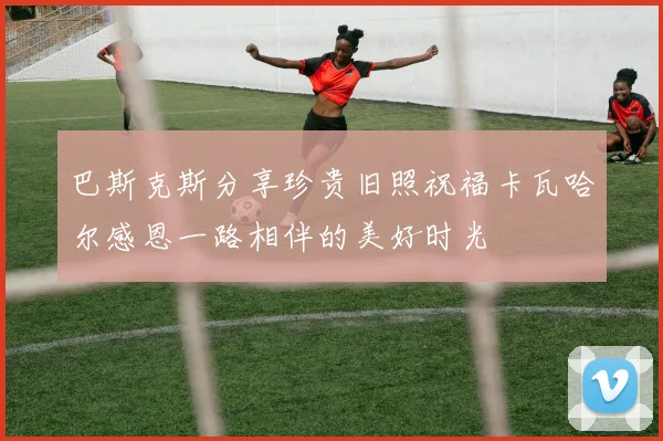 巴斯克斯分享珍贵旧照祝福卡瓦哈尔感恩一路相伴的美好时光