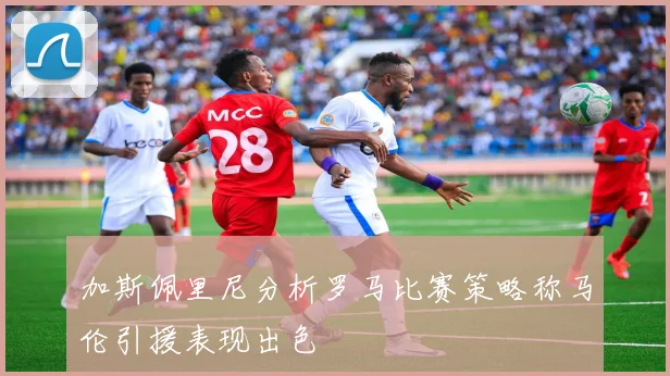 加斯佩里尼分析罗马比赛策略称马伦引援表现出色