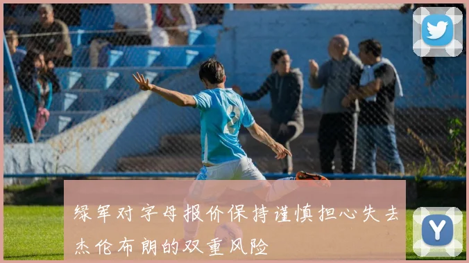 绿军对字母报价保持谨慎担心失去杰伦布朗的双重风险