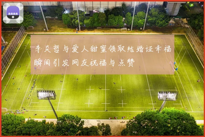 李炎哲与爱人甜蜜领取结婚证幸福瞬间引发网友祝福与点赞