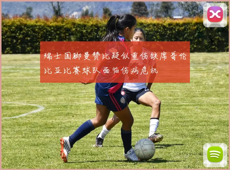 瑞士国脚曼赞比疑似重伤缺席哥伦比亚比赛球队面临伤病危机