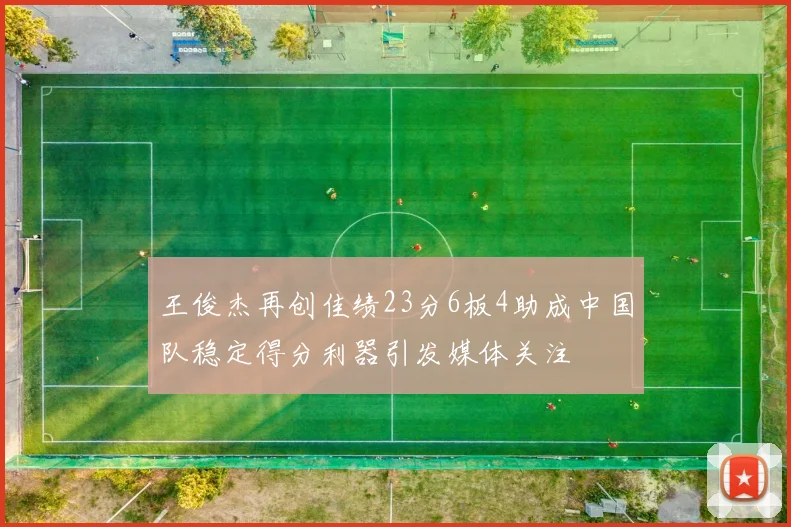 王俊杰再创佳绩23分6板4助成中国队稳定得分利器引发媒体关注