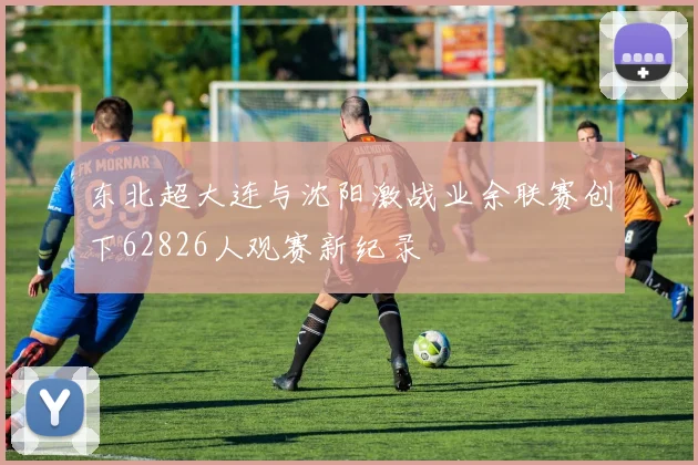 东北超大连与沈阳激战业余联赛创下62826人观赛新纪录