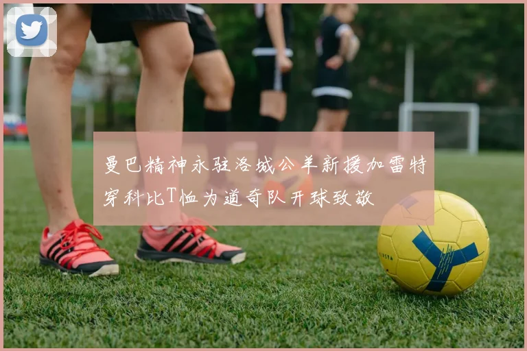 曼巴精神永驻洛城公羊新援加雷特穿科比T恤为道奇队开球致敬