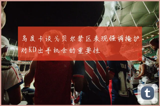 乌度卡谈戈贝尔禁区表现强调掩护对KD出手机会的重要性