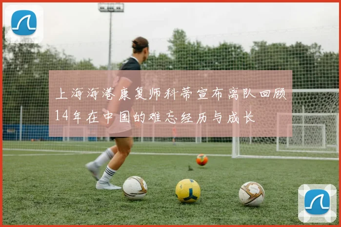 上海海港康复师科蒂宣布离队回顾14年在中国的难忘经历与成长
