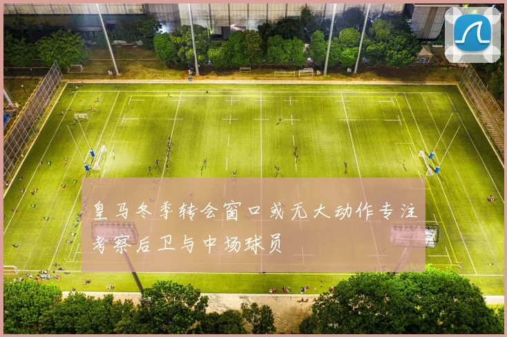 皇马冬季转会窗口或无大动作专注考察后卫与中场球员